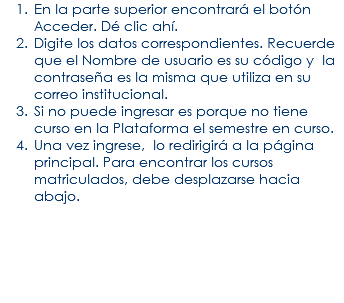 En la parte superior encontrará el botón Acceder. Dé clic ahí. Digite los datos correspondientes. Recuerde que el Nombre de usuario es su código y la contraseña es la misma que utiliza en su correo institucional. Si no puede ingresar es porque no tiene curso en la Plataforma el semestre en curso. Una vez ingrese, lo redirigirá a la página principal. Para encontrar los cursos matriculados, debe desplazarse hacia abajo. 