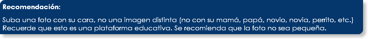 Recomendación: Suba una foto con su cara, no una imagen distinta (no con su mamá, papá, novio, novia, perrito, etc.) Recuerde que esto es una plataforma educativa. Se recomienda que la foto no sea pequeña.