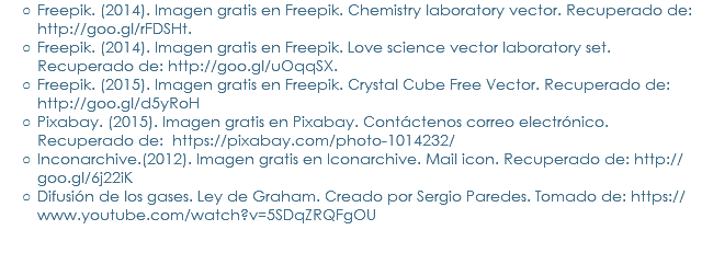 Freepik. (2014). Imagen gratis en Freepik. Chemistry laboratory vector. Recuperado de: http://goo.gl/rFDSHt.
Freepik. (2014). Imagen gratis en Freepik. Love science vector laboratory set. Recuperado de: http://goo.gl/uOqqSX.
Freepik. (2015). Imagen gratis en Freepik. Crystal Cube Free Vector. Recuperado de: http://goo.gl/d5yRoH
Pixabay. (2015). Imagen gratis en Pixabay. Contáctenos correo electrónico. Recuperado de: https://pixabay.com/photo-1014232/
Inconarchive.(2012). Imagen gratis en Iconarchive. Mail icon. Recuperado de: http://goo.gl/6j22iK
Difusión de los gases. Ley de Graham. Creado por Sergio Paredes. Tomado de: https://www.youtube.com/watch?v=5SDqZRQFgOU