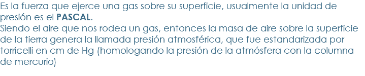 Es la fuerza que ejerce una gas sobre su superficie, usualmente la unidad de presión es el PASCAL.
Siendo el aire que nos rodea un gas, entonces la masa de aire sobre la superficie de la tierra genera la llamada presión atmosférica, que fue estandarizada por torricelli en cm de Hg (homologando la presión de la atmósfera con la columna de mercurio)