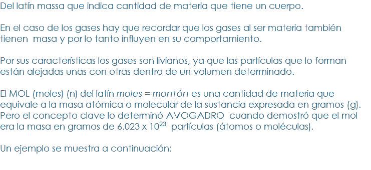 Del latín massa que indica cantidad de materia que tiene un cuerpo. 
En el caso de los gases hay que recordar que los gases al ser materia también tienen masa y por lo tanto influyen en su comportamiento. 
Por sus características los gases son livianos, ya que las partículas que lo forman están alejadas unas con otras dentro de un volumen determinado. 
El MOL (moles) (n) del latín moles = montón es una cantidad de materia que equivale a la masa atómica o molecular de la sustancia expresada en gramos (g). Pero el concepto clave lo determinó AVOGADRO cuando demostró que el mol era la masa en gramos de 6.023 x 1023 partículas (átomos o moléculas). Un ejemplo se muestra a continuación:
