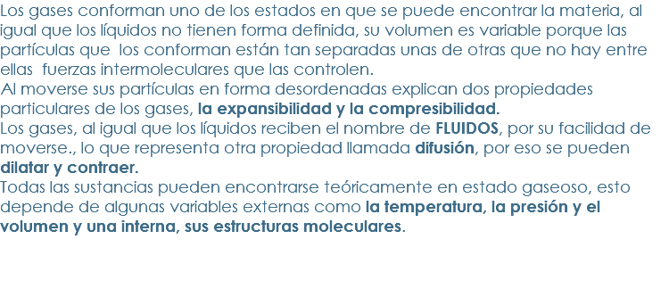 Los gases conforman uno de los estados en que se puede encontrar la materia, al igual que los líquidos no tienen forma definida, su volumen es variable porque las partículas que los conforman están tan separadas unas de otras que no hay entre ellas fuerzas intermoleculares que las controlen.
Al moverse sus partículas en forma desordenadas explican dos propiedades particulares de los gases, la expansibilidad y la compresibilidad.
Los gases, al igual que los líquidos reciben el nombre de FLUIDOS, por su facilidad de moverse., lo que representa otra propiedad llamada difusión, por eso se pueden dilatar y contraer.
Todas las sustancias pueden encontrarse teóricamente en estado gaseoso, esto depende de algunas variables externas como la temperatura, la presión y el volumen y una interna, sus estructuras moleculares.