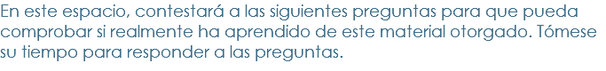 En este espacio, contestará a las siguientes preguntas para que pueda comprobar si realmente ha aprendido de este material otorgado. Tómese su tiempo para responder a las preguntas.